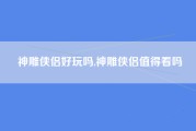神雕侠侣好玩吗,神雕侠侣值得看吗