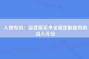人物专访：姿喜爱实木全屋定制超市创始人叶总