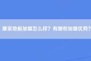 康家地板加盟怎么样？有哪些加盟优势？