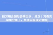 拉芳联合国际香精巨头，成立「芳香美学研究所」，共创中国顶尖香氛！