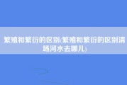 繁殖和繁衍的区别(繁殖和繁衍的区别清场河水去哪儿)