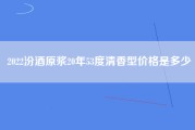 2022汾酒原浆20年53度清香型价格是多少