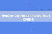 中国钓鱼竿哪个牌子好？中国钓鱼竿十大品牌排名