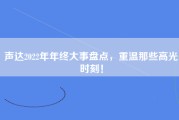 声达2022年年终大事盘点，重温那些高光时刻！