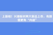 上新啦！兴湘板材两大新品上市，有颜值更有“内涵”