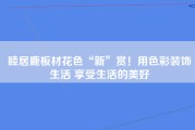 睦居鹿板材花色“新”赏！用色彩装饰生活 享受生活的美好