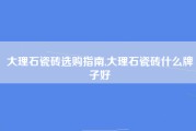 大理石瓷砖选购指南,大理石瓷砖什么牌子好