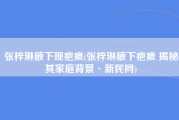 张梓琳腋下现疤痕(张梓琳腋下疤痕 揭秘其家庭背景·新民网)