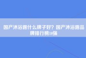 国产沐浴露什么牌子好？国产沐浴露品牌排行榜10强