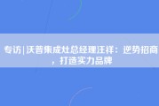 专访|沃普集成灶总经理汪祥：逆势招商，打造实力品牌