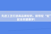 先进工艺打造高品质驼奶，鲜牧驼“驼”起全民健康梦！