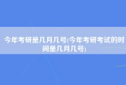 今年考研是几月几号(今年考研考试的时间是几月几号)