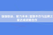 强强联袂，聚力未来|富朗木作与品牌之家达成战略合作