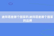 迪拜塔是哪个国家的,迪拜塔是哪个国家的品牌