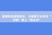 助推科技成果转化，云峰莫干山争当“双碳”路上“排头兵”