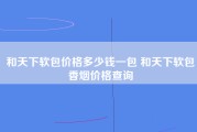 和天下软包价格多少钱一包 和天下软包香烟价格查询