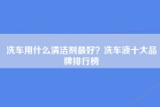 洗车用什么清洁剂最好？洗车液十大品牌排行榜