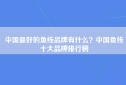 中国最好的鱼线品牌有什么？中国鱼线十大品牌排行榜