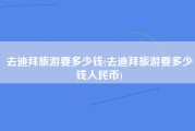 去迪拜旅游要多少钱(去迪拜旅游要多少钱人民币)