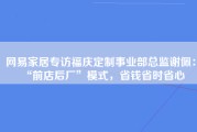 网易家居专访福庆定制事业部总监谢佩：“前店后厂”模式，省钱省时省心