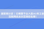 国家级认证 | 云峰莫干山入选2022年工业互联网试点示范项目名单！