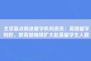 北京蓝点前途留学机构资讯：英国留学利好，教育部继续扩大赴英留学生人数