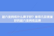 超六类网线什么牌子好？推荐几款质量好的超六类网线品牌