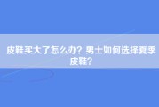 皮鞋买大了怎么办？男士如何选择夏季皮鞋？