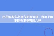 巨龙逸家实木复合地板价格，市场上的木地板主要有哪几种