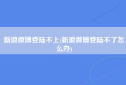 新浪微博登陆不上(新浪微博登陆不了怎么办)