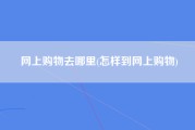网上购物去哪里(怎样到网上购物)