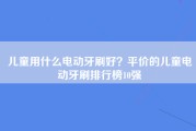 儿童用什么电动牙刷好？平价的儿童电动牙刷排行榜10强