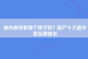 国内避孕套哪个牌子好？国产十大避孕套品牌排名