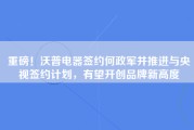 重磅！沃普电器签约何政军并推进与央视签约计划，有望开创品牌新高度