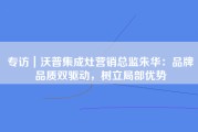 专访｜沃普集成灶营销总监朱华：品牌品质双驱动，树立局部优势