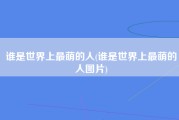 谁是世界上最萌的人(谁是世界上最萌的人图片)
