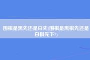 围棋是黑先还是白先(围棋是黑棋先还是白棋先下?)