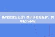 板材加盟怎么选？携手沙粒福板材，共享亿万市场！