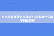 红木家具买什么品牌好,红木家具什么牌子的比较好