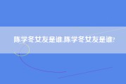 陈学冬女友是谁,陈学冬女友是谁?