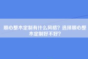 顺心整木定制有什么风格？选择顺心整木定制好不好？