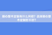 顺心整木定制有什么风格？选择顺心整木定制好不好？