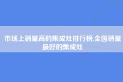 市场上销量高的集成灶排行榜,全国销量最好的集成灶