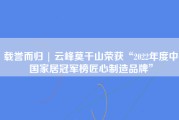 载誉而归 | 云峰莫干山荣获“2022年度中国家居冠军榜匠心制造品牌”