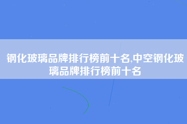 钢化玻璃品牌排行榜前十名,中空钢化玻璃品牌排行榜前十名