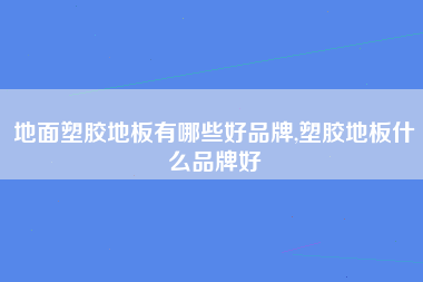 地面塑胶地板有哪些好品牌,塑胶地板什么品牌好