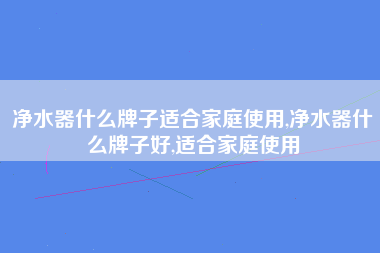 净水器什么牌子适合家庭使用,净水器什么牌子好,适合家庭使用