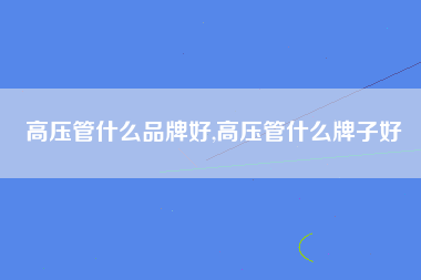 高压管什么品牌好,高压管什么牌子好