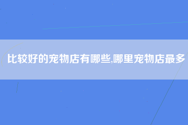 比较好的宠物店有哪些,哪里宠物店最多