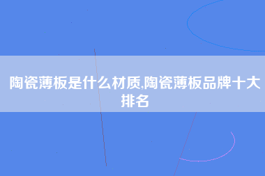 陶瓷薄板是什么材质,陶瓷薄板品牌十大排名